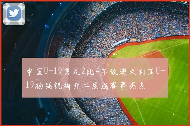 中国U-19男足2比4不敌澳大利亚U-19杨铭锐梅开二度成赛事亮点