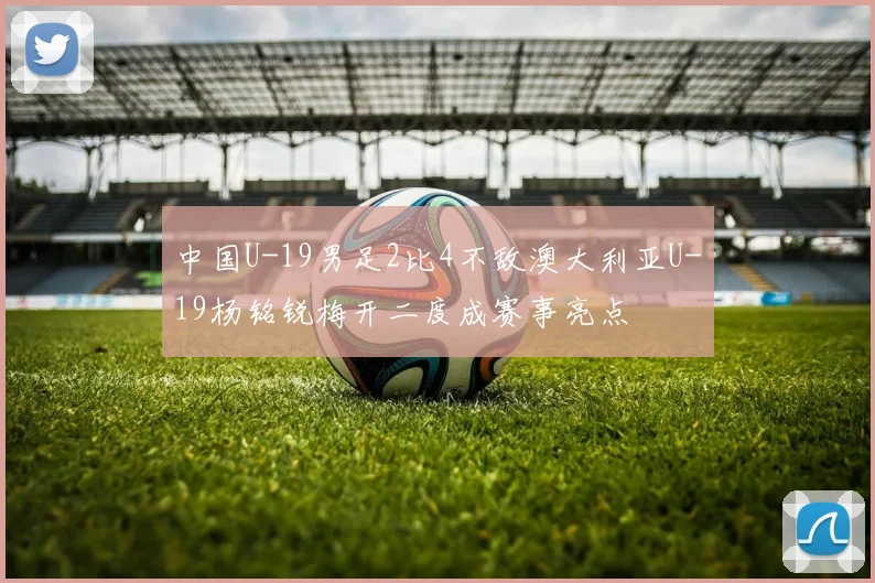 中国U-19男足2比4不敌澳大利亚U-19杨铭锐梅开二度成赛事亮点