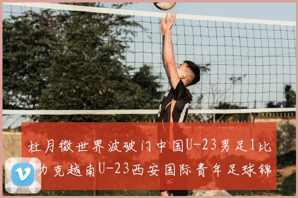 杜月徵世界波破门中国U-23男足1比0力克越南U-23西安国际青年足球锦标赛三战不败夺亚军
