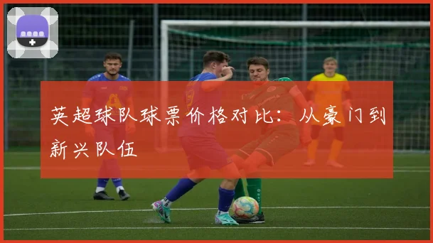 英超球队球票价格对比：从豪门到新兴队伍